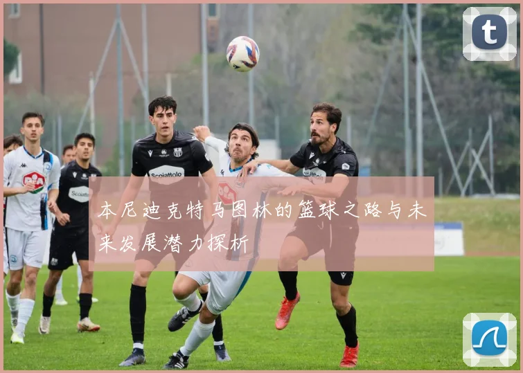 本尼迪克特马图林的篮球之路与未来发展潜力探析