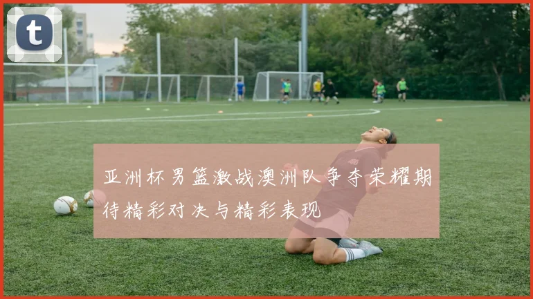 亚洲杯男篮激战澳洲队争夺荣耀期待精彩对决与精彩表现