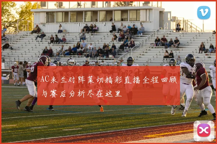 AC米兰对阵莱切精彩直播全程回顾与赛后分析尽在这里