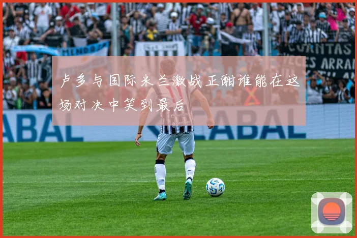 卢多与国际米兰激战正酣谁能在这场对决中笑到最后