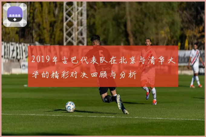2019年古巴代表队在北京与清华大学的精彩对决回顾与分析