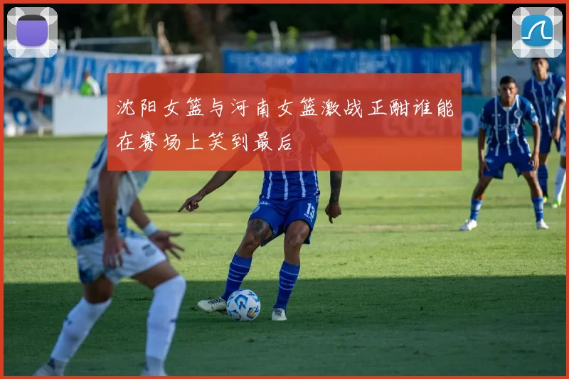 沈阳女篮与河南女篮激战正酣谁能在赛场上笑到最后