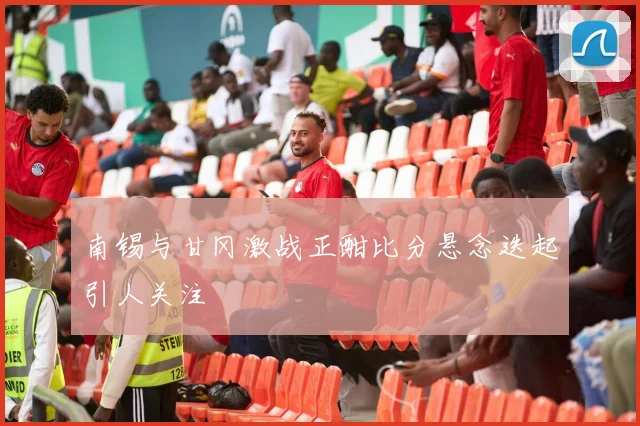 南锡与甘冈激战正酣比分悬念迭起引人关注