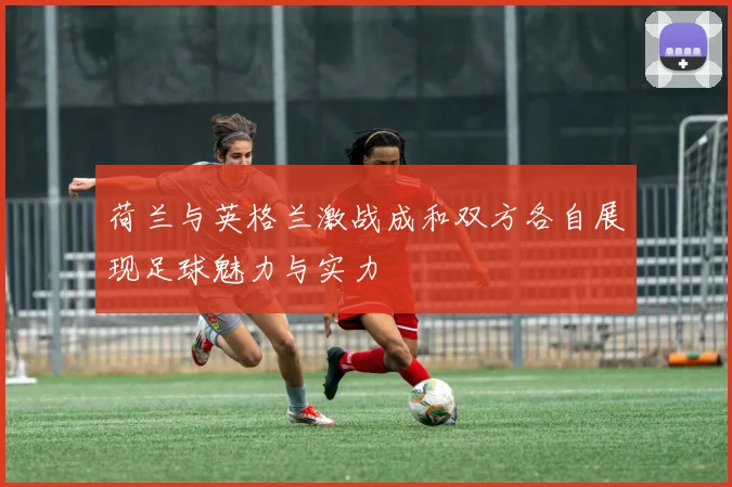 荷兰与英格兰激战成和双方各自展现足球魅力与实力