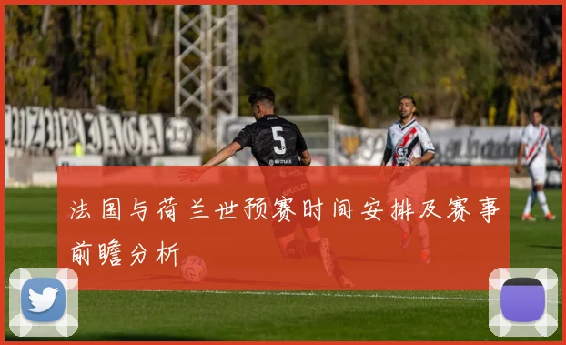 法国与荷兰世预赛时间安排及赛事前瞻分析
