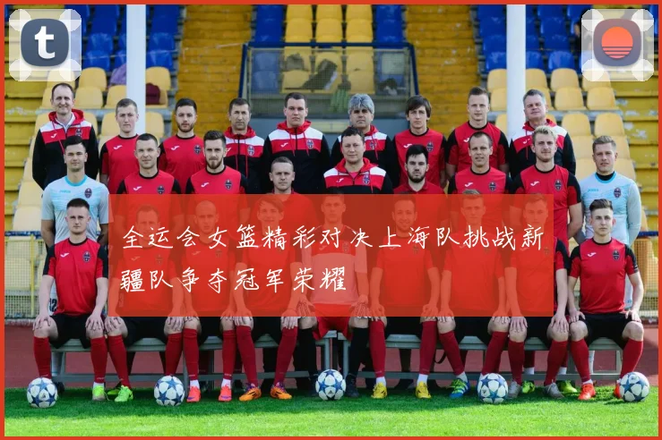 全运会女篮精彩对决上海队挑战新疆队争夺冠军荣耀