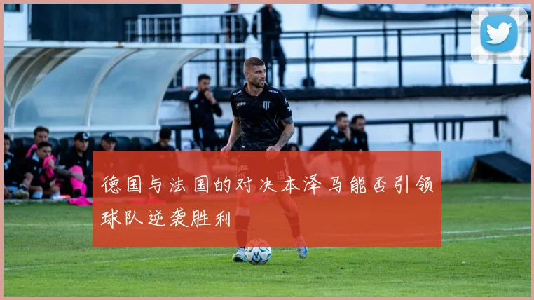 德国与法国的对决本泽马能否引领球队逆袭胜利