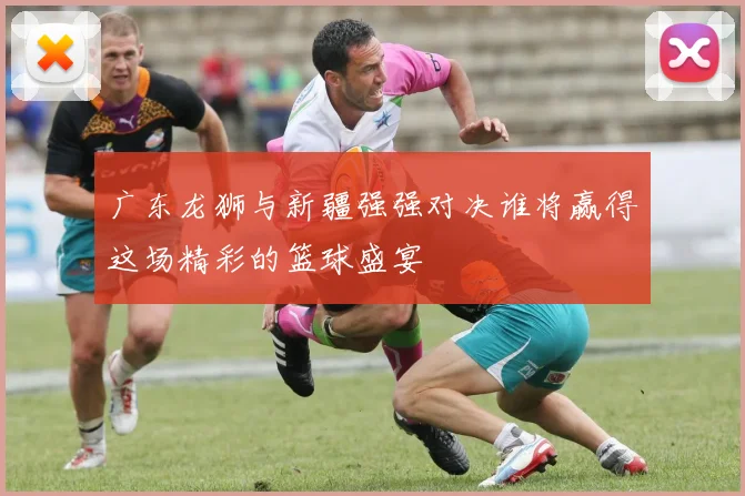 广东龙狮与新疆强强对决谁将赢得这场精彩的篮球盛宴
