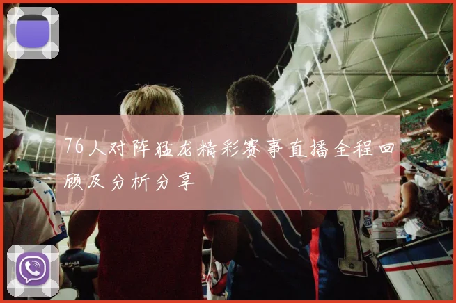 76人对阵猛龙精彩赛事直播全程回顾及分析分享