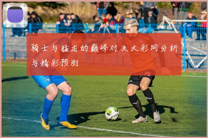 骑士与猛龙的巅峰对决大彩网分析与精彩预测