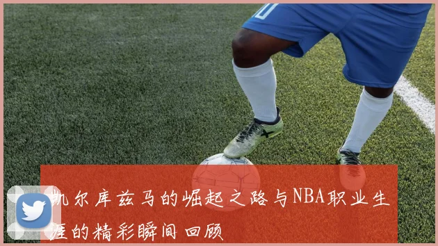 凯尔库兹马的崛起之路与NBA职业生涯的精彩瞬间回顾