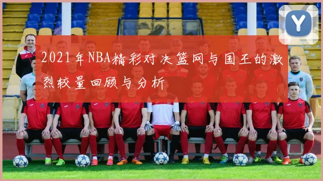 2021年NBA精彩对决篮网与国王的激烈较量回顾与分析