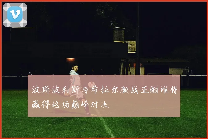 波斯波利斯与希拉尔激战正酣谁将赢得这场巅峰对决