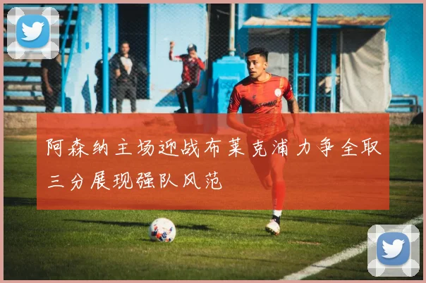 阿森纳主场迎战布莱克浦力争全取三分展现强队风范