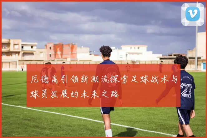 厄德高引领新潮流探索足球战术与球员发展的未来之路