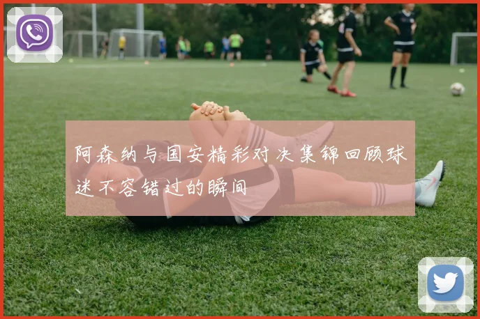 阿森纳与国安精彩对决集锦回顾球迷不容错过的瞬间