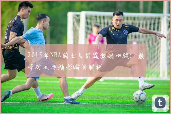 2015年NBA骑士与雷霆激战回顾：巅峰对决与精彩瞬间解析