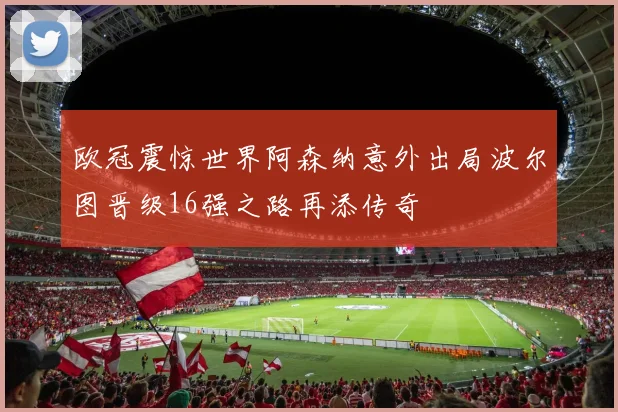欧冠震惊世界阿森纳意外出局波尔图晋级16强之路再添传奇