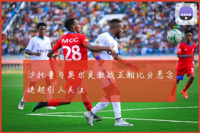 沙托鲁与奥尔良激战正酣比分悬念迭起引人关注