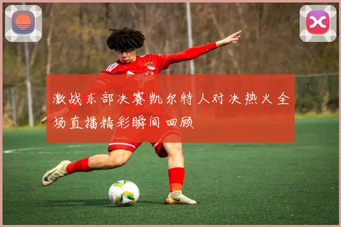 激战东部决赛凯尔特人对决热火全场直播精彩瞬间回顾
