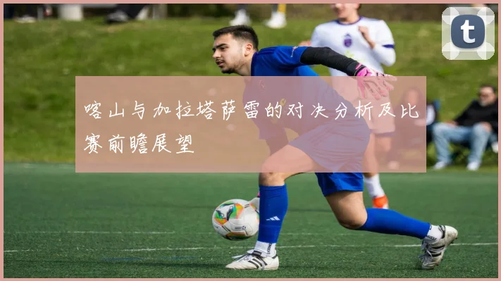 喀山与加拉塔萨雷的对决分析及比赛前瞻展望