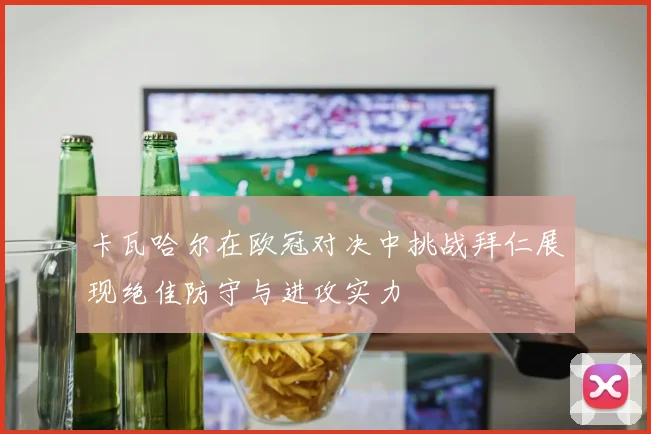 卡瓦哈尔在欧冠对决中挑战拜仁展现绝佳防守与进攻实力