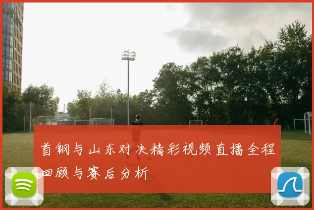 首钢与山东对决精彩视频直播全程回顾与赛后分析