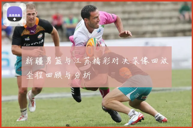 新疆男篮与江苏精彩对决录像回放全程回顾与分析