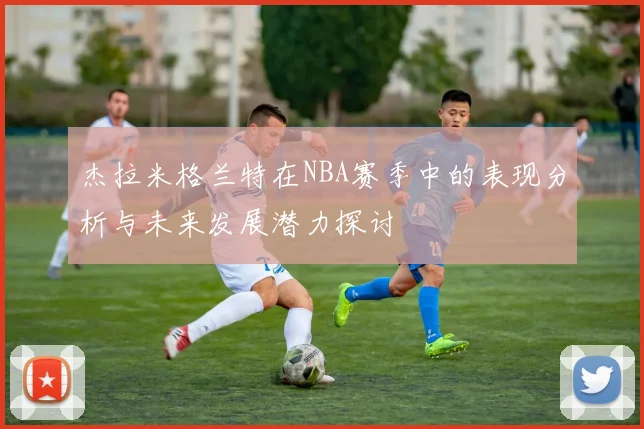 杰拉米格兰特在NBA赛季中的表现分析与未来发展潜力探讨