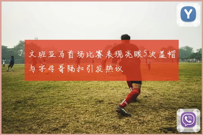 文班亚马首场比赛表现亮眼5次盖帽与字母哥隔扣引发热议