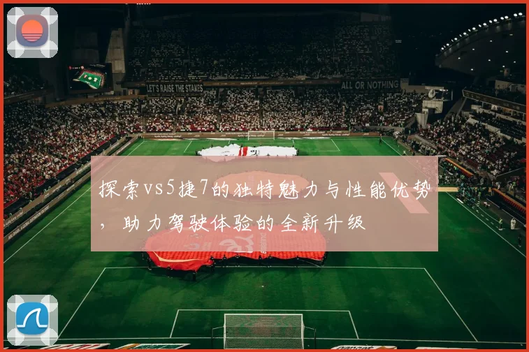 探索vs5捷7的独特魅力与性能优势，助力驾驶体验的全新升级